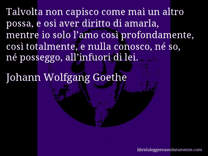 Aforisma di Johann Wolfgang Goethe : Talvolta non capisco come mai un altro possa, e osi aver diritto di amarla, mentre io solo l’amo così profondamente, così totalmente, e nulla conosco, né so, né posseggo, all’infuori di lei.