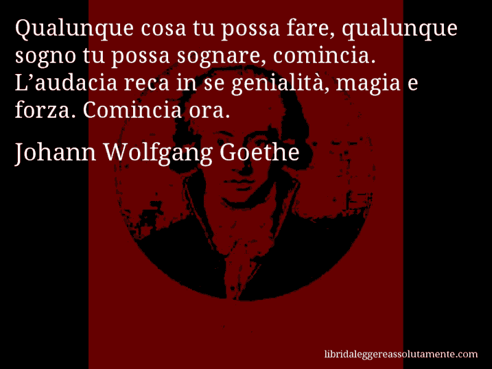 Aforisma di Johann Wolfgang Goethe : Qualunque cosa tu possa fare, qualunque sogno tu possa sognare, comincia. L’audacia reca in se genialità, magia e forza. Comincia ora.