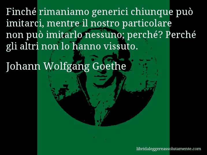 Aforisma di Johann Wolfgang Goethe : Finché rimaniamo generici chiunque può imitarci, mentre il nostro particolare non può imitarlo nessuno; perché? Perché gli altri non lo hanno vissuto.