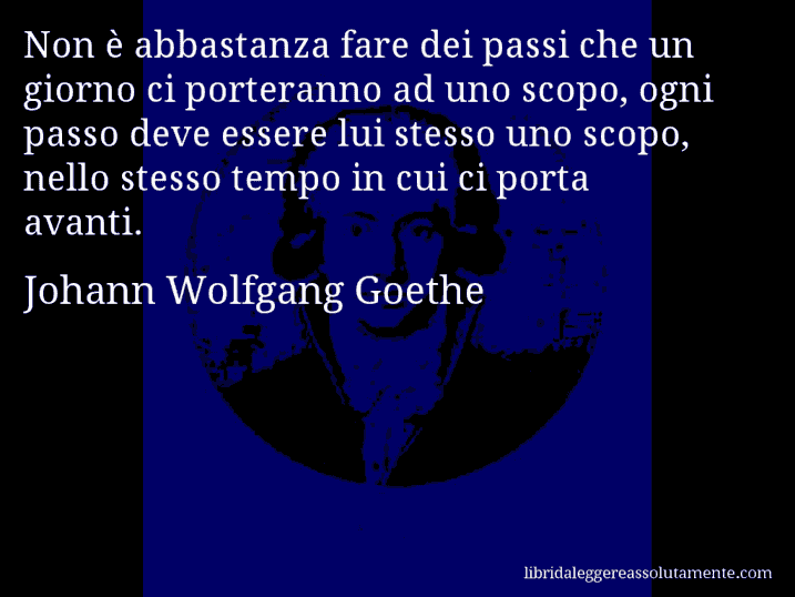 Aforisma di Johann Wolfgang Goethe : Non è abbastanza fare dei passi che un giorno ci porteranno ad uno scopo, ogni passo deve essere lui stesso uno scopo, nello stesso tempo in cui ci porta avanti.