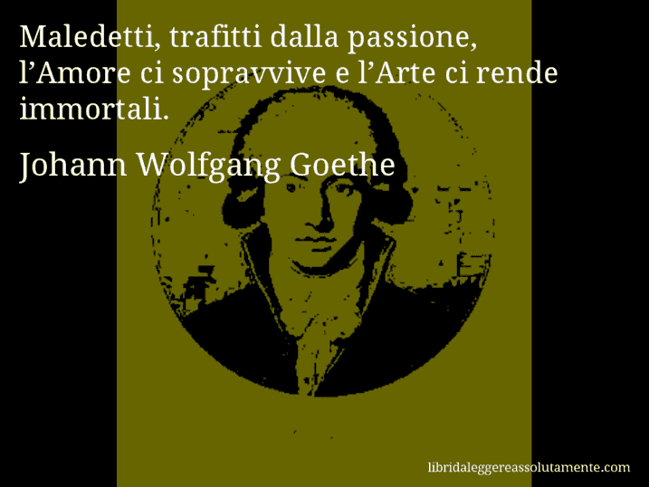 Aforisma di Johann Wolfgang Goethe : Maledetti, trafitti dalla passione, l’Amore ci sopravvive e l’Arte ci rende immortali.