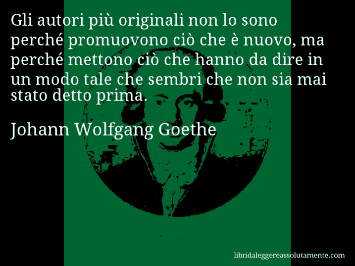 Aforisma di Johann Wolfgang Goethe : Gli autori più originali non lo sono perché promuovono ciò che è nuovo, ma perché mettono ciò che hanno da dire in un modo tale che sembri che non sia mai stato detto prima.