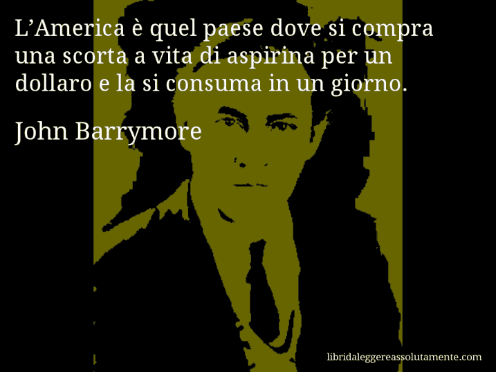 Aforisma di John Barrymore : L’America è quel paese dove si compra una scorta a vita di aspirina per un dollaro e la si consuma in un giorno. Aforisma di John Barrymore : L’America è quel paese dove si compra una scorta a vita di aspirina per un dollaro e la si consuma in un giorno.