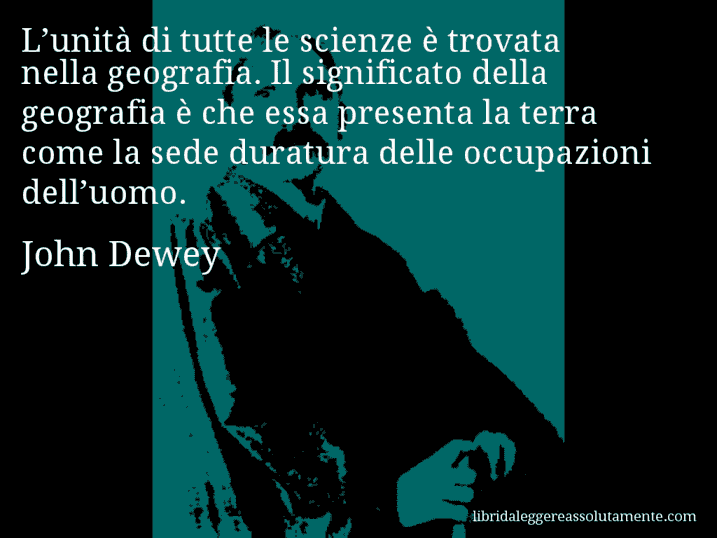 Aforisma di John Dewey : L’unità di tutte le scienze è trovata nella geografia. Il significato della geografia è che essa presenta la terra come la sede duratura delle occupazioni dell’uomo.