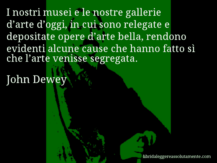 Aforisma di John Dewey : I nostri musei e le nostre gallerie d’arte d’oggi, in cui sono relegate e depositate opere d’arte bella, rendono evidenti alcune cause che hanno fatto sì che l’arte venisse segregata.