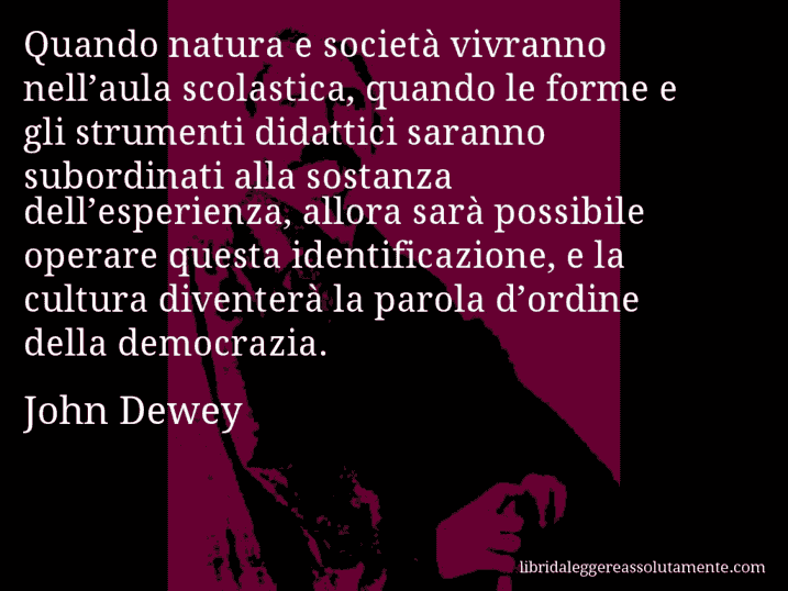 Aforisma di John Dewey : Quando natura e società vivranno nell’aula scolastica, quando le forme e gli strumenti didattici saranno subordinati alla sostanza dell’esperienza, allora sarà possibile operare questa identificazione, e la cultura diventerà la parola d’ordine della democrazia.