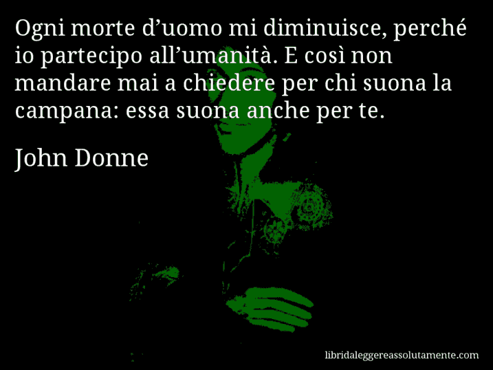 Aforisma di John Donne : Ogni morte d’uomo mi diminuisce, perché io partecipo all’umanità. E così non mandare mai a chiedere per chi suona la campana: essa suona anche per te. Aforisma di John Donne : Ogni morte d’uomo mi diminuisce, perché io partecipo all’umanità. E così non mandare mai a chiedere per chi suona la campana: essa suona anche per te.