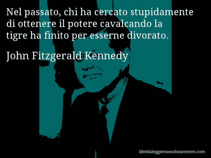 Aforisma di John Fitzgerald Kennedy : Nel passato, chi ha cercato stupidamente di ottenere il potere cavalcando la tigre ha finito per esserne divorato.