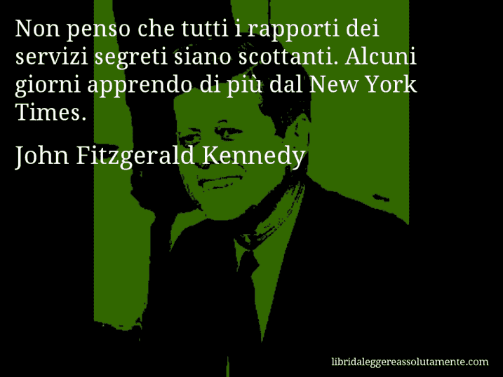 Aforisma di John Fitzgerald Kennedy : Non penso che tutti i rapporti dei servizi segreti siano scottanti. Alcuni giorni apprendo di più dal New York Times. Aforisma di John Fitzgerald Kennedy : Non penso che tutti i rapporti dei servizi segreti siano scottanti. Alcuni giorni apprendo di più dal New York Times.