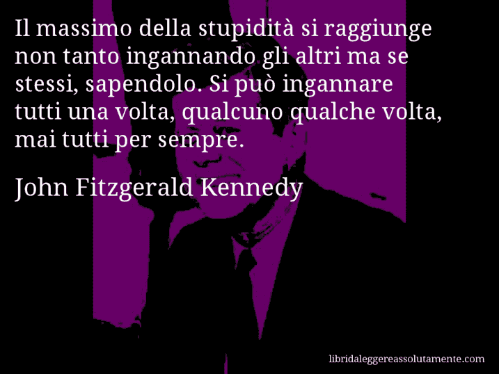 Aforisma di John Fitzgerald Kennedy : Il massimo della stupidità si raggiunge non tanto ingannando gli altri ma se stessi, sapendolo. Si può ingannare tutti una volta, qualcuno qualche volta, mai tutti per sempre.