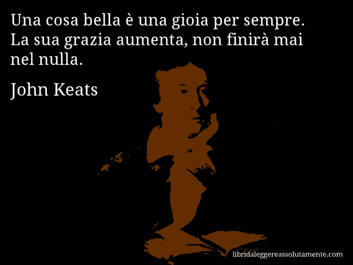 Aforisma di John Keats : Una cosa bella è una gioia per sempre. La sua grazia aumenta, non finirà mai nel nulla.