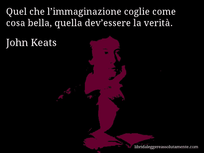 Aforisma di John Keats : Quel che l’immaginazione coglie come cosa bella, quella dev’essere la verità. Aforisma di John Keats : Quel che l’immaginazione coglie come cosa bella, quella dev’essere la verità.