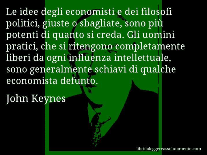 Aforisma di John Keynes : Le idee degli economisti e dei filosofi politici, giuste o sbagliate, sono più potenti di quanto si creda. Gli uomini pratici, che si ritengono completamente liberi da ogni influenza intellettuale, sono generalmente schiavi di qualche economista defunto.