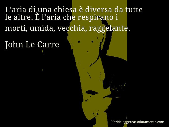 Aforisma di John Le Carre : L’aria di una chiesa è diversa da tutte le altre. È l’aria che respirano i morti, umida, vecchia, raggelante. Aforisma di John Le Carre : L’aria di una chiesa è diversa da tutte le altre. È l’aria che respirano i morti, umida, vecchia, raggelante.