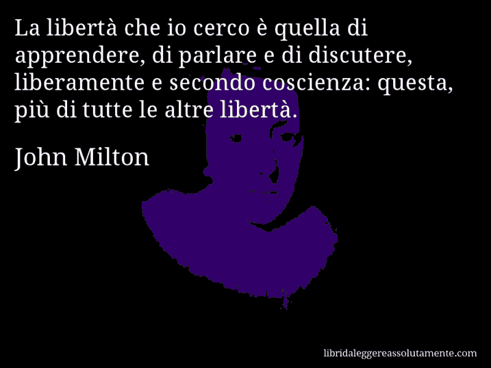 Aforisma di John Milton : La libertà che io cerco è quella di apprendere, di parlare e di discutere, liberamente e secondo coscienza: questa, più di tutte le altre libertà.