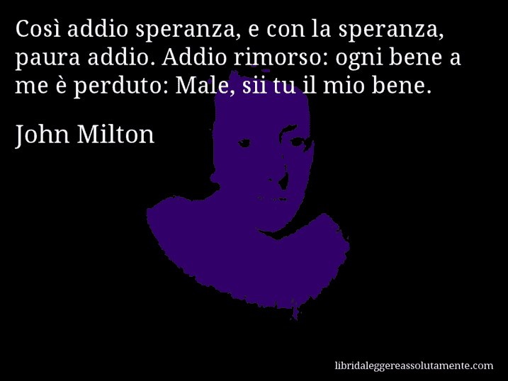 Aforisma di John Milton : Così addio speranza, e con la speranza, paura addio. Addio rimorso: ogni bene a me è perduto: Male, sii tu il mio bene.