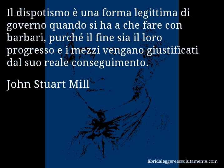 Aforisma di John Stuart Mill : Il dispotismo è una forma legittima di governo quando si ha a che fare con barbari, purché il fine sia il loro progresso e i mezzi vengano giustificati dal suo reale conseguimento.