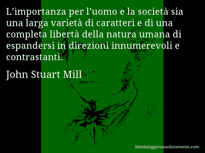 Aforisma di John Stuart Mill : L’importanza per l’uomo e la società sia una larga varietà di caratteri e di una completa libertà della natura umana di espandersi in direzioni innumerevoli e contrastanti.