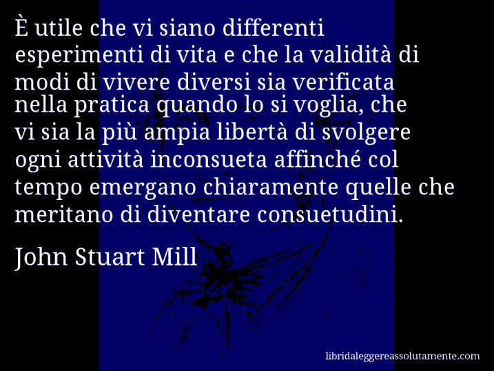 Aforisma di John Stuart Mill : È utile che vi siano differenti esperimenti di vita e che la validità di modi di vivere diversi sia verificata nella pratica quando lo si voglia, che vi sia la più ampia libertà di svolgere ogni attività inconsueta affinché col tempo emergano chiaramente quelle che meritano di diventare consuetudini.