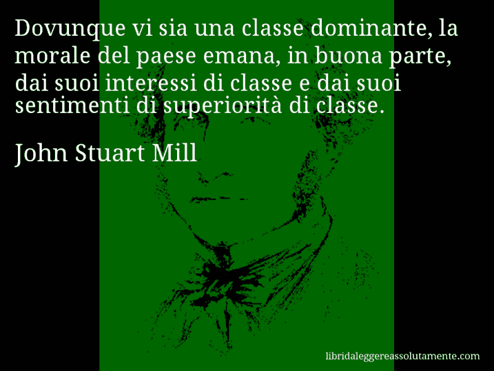 Aforisma di John Stuart Mill : Dovunque vi sia una classe dominante, la morale del paese emana, in buona parte, dai suoi interessi di classe e dai suoi sentimenti di superiorità di classe.
