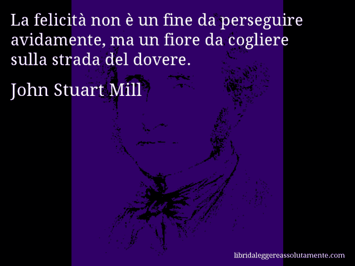 Aforisma di John Stuart Mill : La felicità non è un fine da perseguire avidamente, ma un fiore da cogliere sulla strada del dovere.