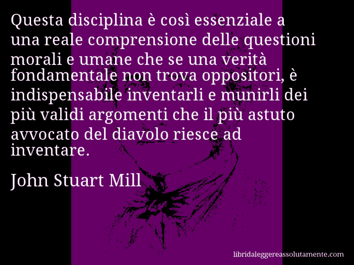 Aforisma di John Stuart Mill : Questa disciplina è così essenziale a una reale comprensione delle questioni morali e umane che se una verità fondamentale non trova oppositori, è indispensabile inventarli e munirli dei più validi argomenti che il più astuto avvocato del diavolo riesce ad inventare.