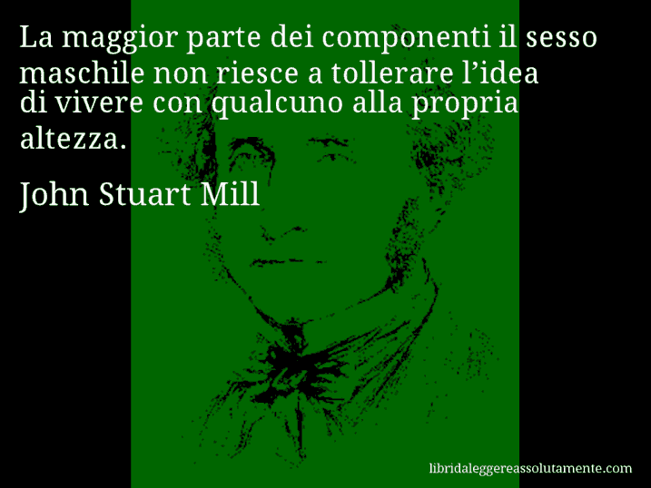 Aforisma di John Stuart Mill : La maggior parte dei componenti il sesso maschile non riesce a tollerare l’idea di vivere con qualcuno alla propria altezza.