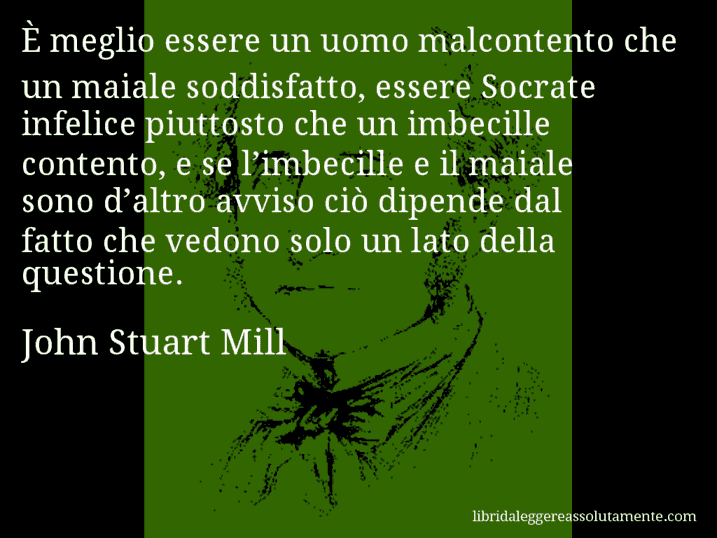 Aforisma di John Stuart Mill : È meglio essere un uomo malcontento che un maiale soddisfatto, essere Socrate infelice piuttosto che un imbecille contento, e se l’imbecille e il maiale sono d’altro avviso ciò dipende dal fatto che vedono solo un lato della questione.