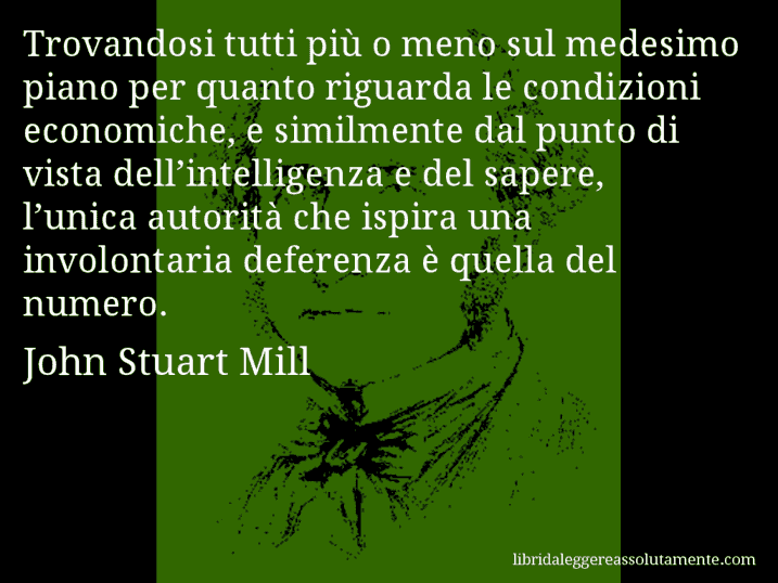 Aforisma di John Stuart Mill : Trovandosi tutti più o meno sul medesimo piano per quanto riguarda le condizioni economiche, e similmente dal punto di vista dell’intelligenza e del sapere, l’unica autorità che ispira una involontaria deferenza è quella del numero.