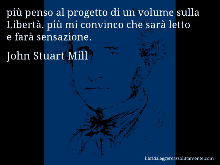 Aforisma di John Stuart Mill : più penso al progetto di un volume sulla Libertà, più mi convinco che sarà letto e farà sensazione.