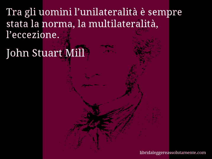 Aforisma di John Stuart Mill : Tra gli uomini l’unilateralità è sempre stata la norma, la multilateralità, l’eccezione.