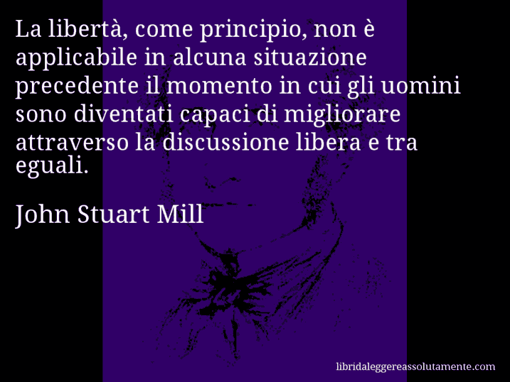 Aforisma di John Stuart Mill : La libertà, come principio, non è applicabile in alcuna situazione precedente il momento in cui gli uomini sono diventati capaci di migliorare attraverso la discussione libera e tra eguali.