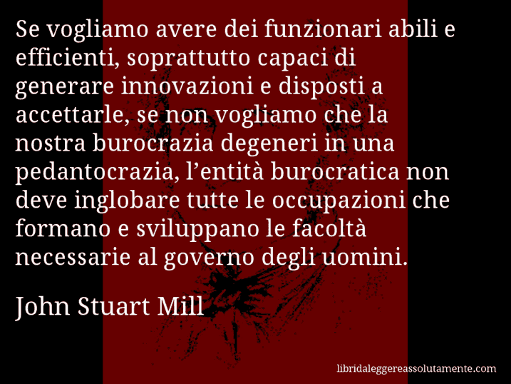 Aforisma di John Stuart Mill : Se vogliamo avere dei funzionari abili e efficienti, soprattutto capaci di generare innovazioni e disposti a accettarle, se non vogliamo che la nostra burocrazia degeneri in una pedantocrazia, l’entità burocratica non deve inglobare tutte le occupazioni che formano e sviluppano le facoltà necessarie al governo degli uomini.