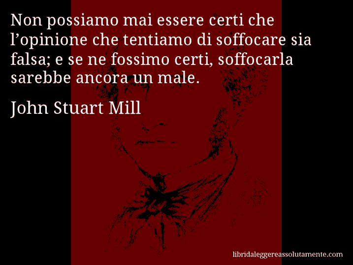 Aforisma di John Stuart Mill : Non possiamo mai essere certi che l’opinione che tentiamo di soffocare sia falsa; e se ne fossimo certi, soffocarla sarebbe ancora un male.