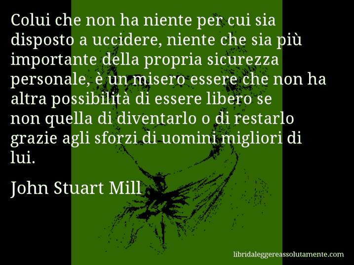 Aforisma di John Stuart Mill : Colui che non ha niente per cui sia disposto a uccidere, niente che sia più importante della propria sicurezza personale, è un misero essere che non ha altra possibilità di essere libero se non quella di diventarlo o di restarlo grazie agli sforzi di uomini migliori di lui.