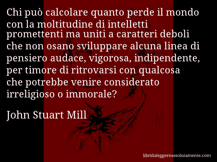 Aforisma di John Stuart Mill : Chi può calcolare quanto perde il mondo con la moltitudine di intelletti promettenti ma uniti a caratteri deboli che non osano sviluppare alcuna linea di pensiero audace, vigorosa, indipendente, per timore di ritrovarsi con qualcosa che potrebbe venire considerato irreligioso o immorale?