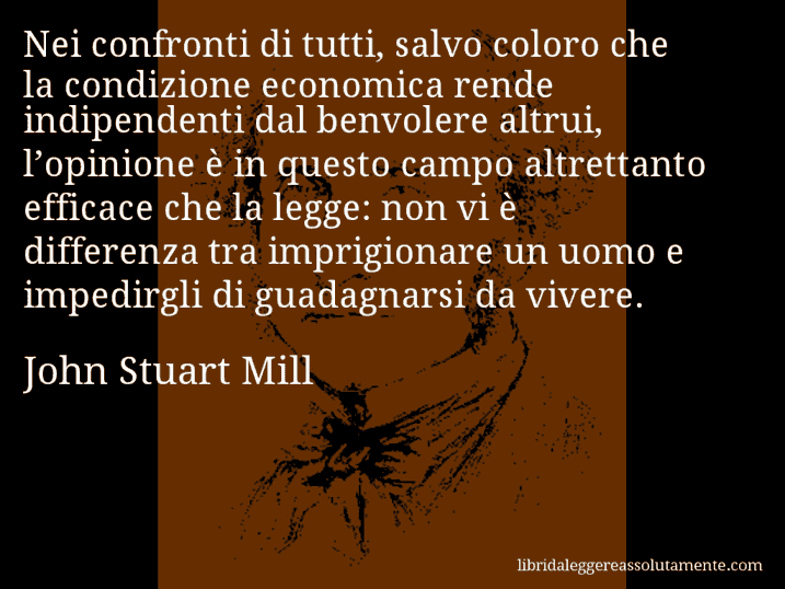 Aforisma di John Stuart Mill : Nei confronti di tutti, salvo coloro che la condizione economica rende indipendenti dal benvolere altrui, l’opinione è in questo campo altrettanto efficace che la legge: non vi è differenza tra imprigionare un uomo e impedirgli di guadagnarsi da vivere.