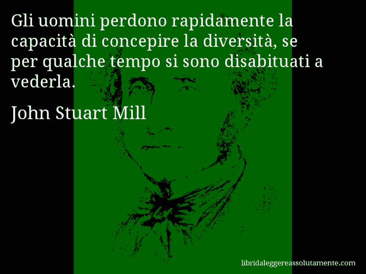 Aforisma di John Stuart Mill : Gli uomini perdono rapidamente la capacità di concepire la diversità, se per qualche tempo si sono disabituati a vederla.