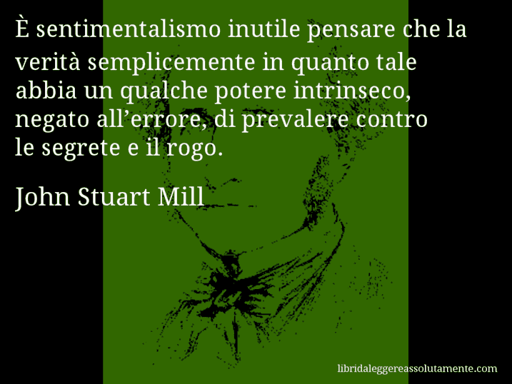 Aforisma di John Stuart Mill : È sentimentalismo inutile pensare che la verità semplicemente in quanto tale abbia un qualche potere intrinseco, negato all’errore, di prevalere contro le segrete e il rogo.
