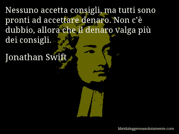 Aforisma di Jonathan Swift : Nessuno accetta consigli, ma tutti sono pronti ad accettare denaro. Non c’è dubbio, allora che il denaro valga più dei consigli.