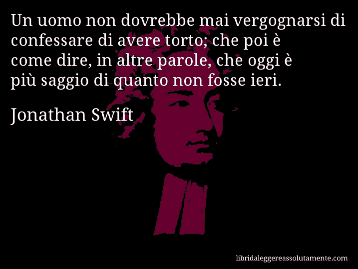 Aforisma di Jonathan Swift : Un uomo non dovrebbe mai vergognarsi di confessare di avere torto; che poi è come dire, in altre parole, che oggi è più saggio di quanto non fosse ieri.