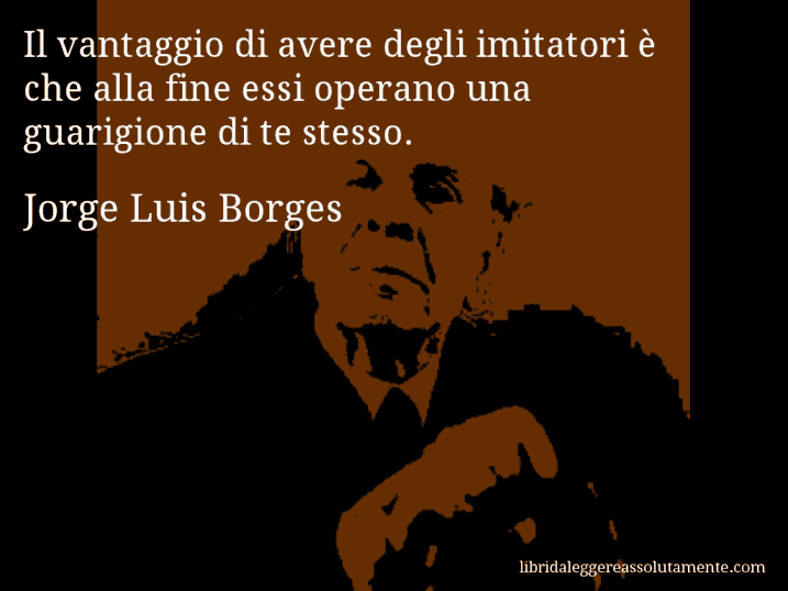 Aforisma di Jorge Luis Borges : Il vantaggio di avere degli imitatori è che alla fine essi operano una guarigione di te stesso.