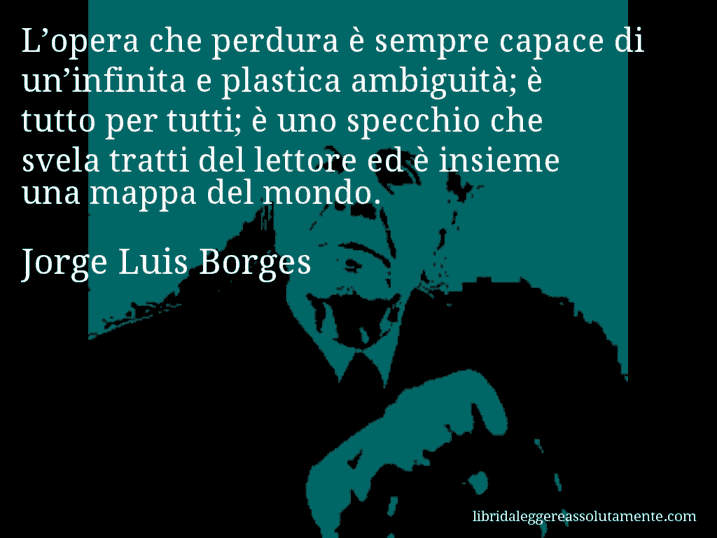 Aforisma di Jorge Luis Borges : L’opera che perdura è sempre capace di un’infinita e plastica ambiguità; è tutto per tutti; è uno specchio che svela tratti del lettore ed è insieme una mappa del mondo.