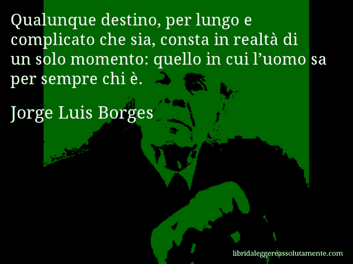 Aforisma di Jorge Luis Borges : Qualunque destino, per lungo e complicato che sia, consta in realtà di un solo momento: quello in cui l’uomo sa per sempre chi è.