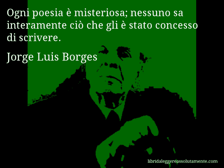 Aforisma di Jorge Luis Borges : Ogni poesia è misteriosa; nessuno sa interamente ciò che gli è stato concesso di scrivere.