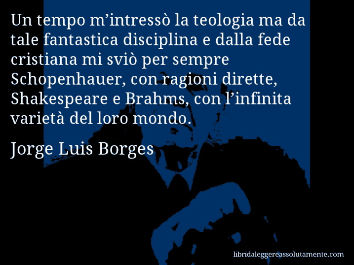 Aforisma di Jorge Luis Borges : Un tempo m’intressò la teologia ma da tale fantastica disciplina e dalla fede cristiana mi sviò per sempre Schopenhauer, con ragioni dirette, Shakespeare e Brahms, con l’infinita varietà del loro mondo.