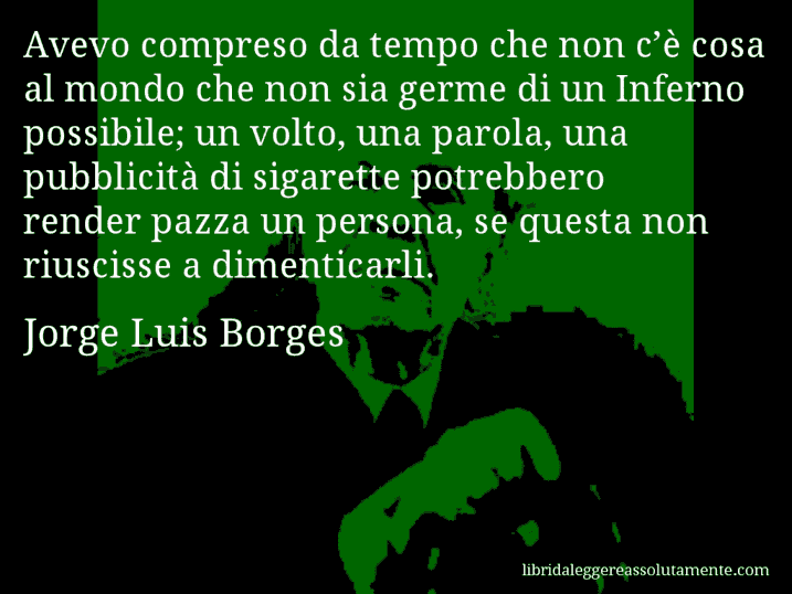 Aforisma di Jorge Luis Borges : Avevo compreso da tempo che non c’è cosa al mondo che non sia germe di un Inferno possibile; un volto, una parola, una pubblicità di sigarette potrebbero render pazza un persona, se questa non riuscisse a dimenticarli.