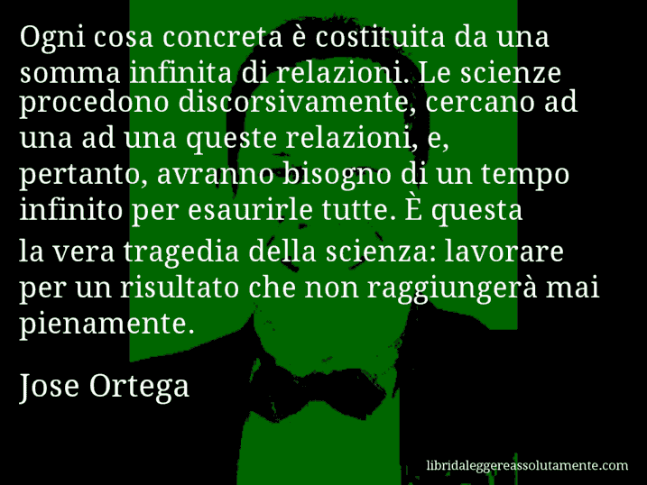 Aforisma di Jose Ortega : Ogni cosa concreta è costituita da una somma infinita di relazioni. Le scienze procedono discorsivamente, cercano ad una ad una queste relazioni, e, pertanto, avranno bisogno di un tempo infinito per esaurirle tutte. È questa la vera tragedia della scienza: lavorare per un risultato che non raggiungerà mai pienamente.