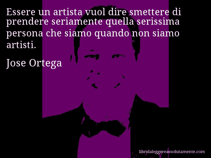 Aforisma di Jose Ortega : Essere un artista vuol dire smettere di prendere seriamente quella serissima persona che siamo quando non siamo artisti.