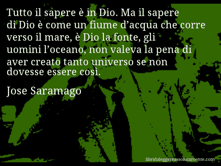 Aforisma di Jose Saramago : Tutto il sapere è in Dio. Ma il sapere di Dio è come un fiume d’acqua che corre verso il mare, è Dio la fonte, gli uomini l’oceano, non valeva la pena di aver creato tanto universo se non dovesse essere così.